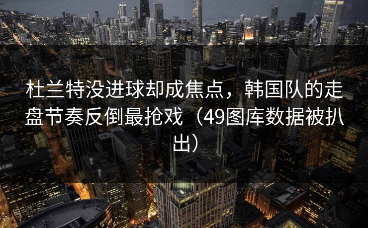 杜兰特没进球却成焦点，韩国队的走盘节奏反倒最抢戏（49图库数据被扒出）