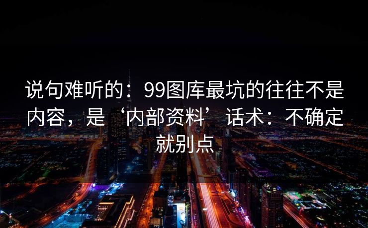 说句难听的：99图库最坑的往往不是内容，是‘内部资料’话术：不确定就别点