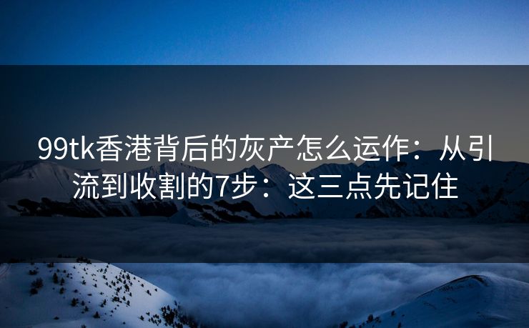 99tk香港背后的灰产怎么运作：从引流到收割的7步：这三点先记住