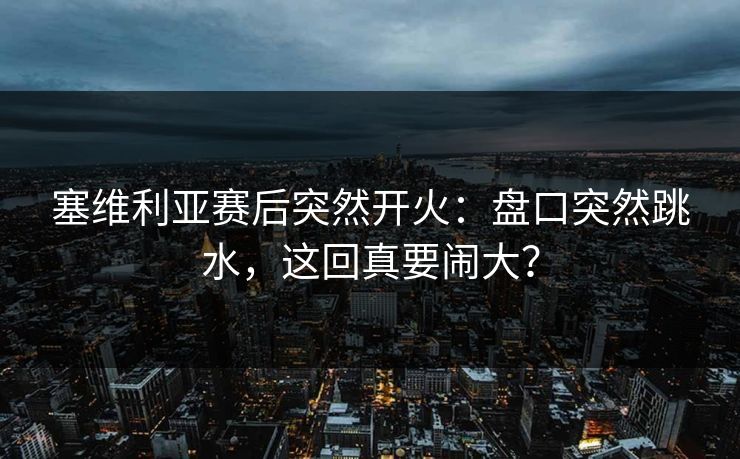 塞维利亚赛后突然开火：盘口突然跳水，这回真要闹大？