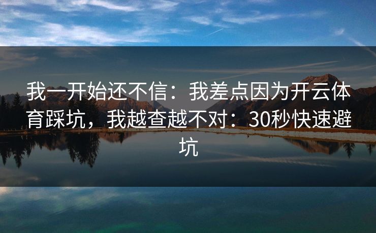 我一开始还不信：我差点因为开云体育踩坑，我越查越不对：30秒快速避坑