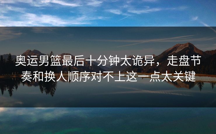 奥运男篮最后十分钟太诡异，走盘节奏和换人顺序对不上这一点太关键
